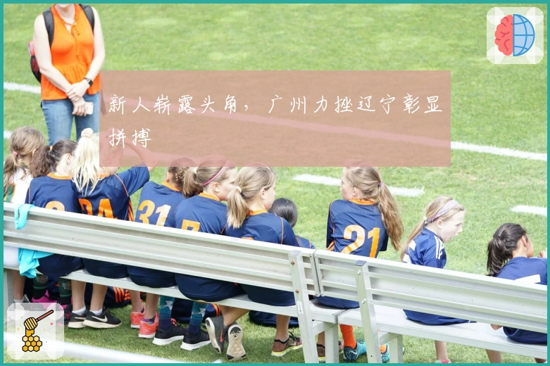 新人崭露头角，广州力挫辽宁彰显拼搏