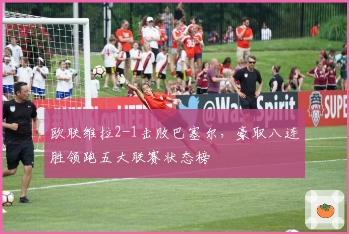 欧联维拉2-1击败巴塞尔，豪取八连胜领跑五大联赛状态榜