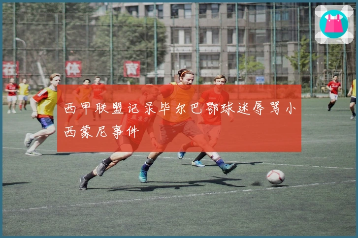 西甲联盟记录毕尔巴鄂球迷辱骂小西蒙尼事件