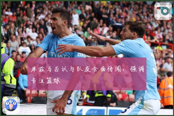 库兹马否认与队友会面传闻，强调专注篮球